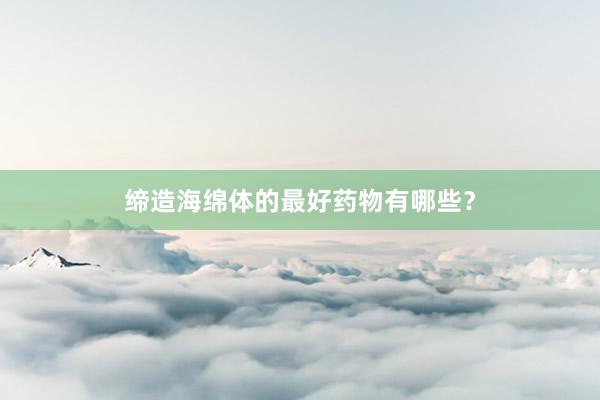 缔造海绵体的最好药物有哪些？