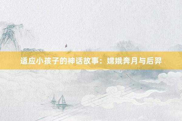 适应小孩子的神话故事:嫦娥奔月与后羿